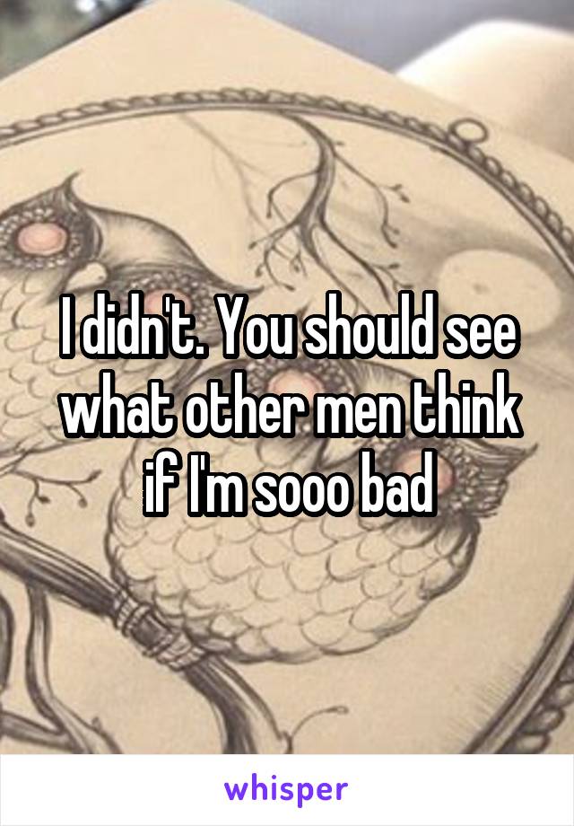 I didn't. You should see what other men think if I'm sooo bad