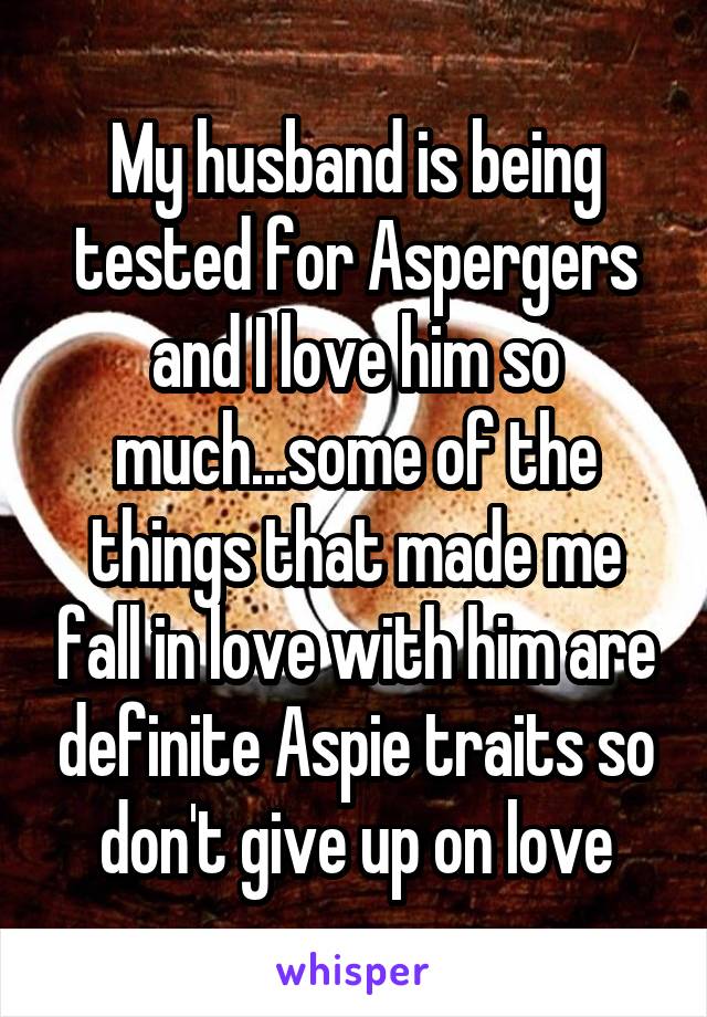 My husband is being tested for Aspergers and I love him so much...some of the things that made me fall in love with him are definite Aspie traits so don't give up on love