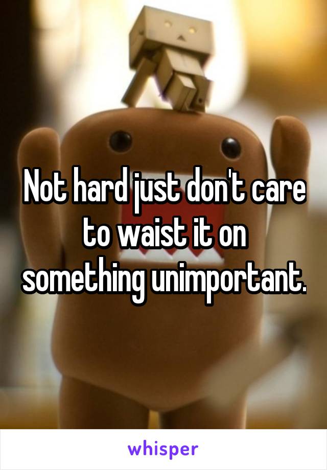 Not hard just don't care to waist it on something unimportant.