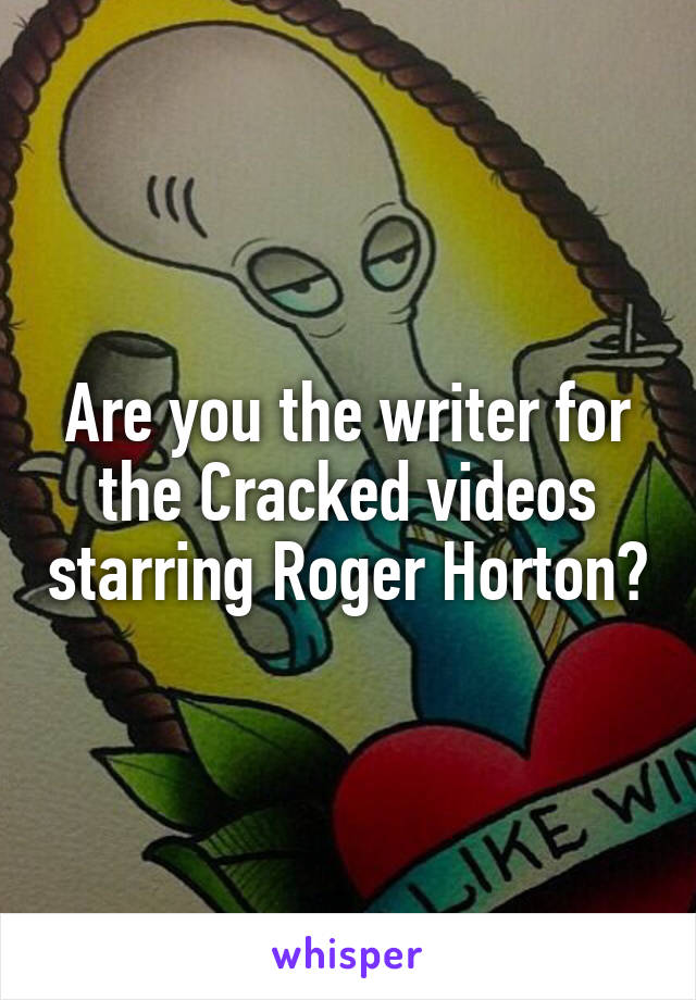 Are you the writer for the Cracked videos starring Roger Horton?