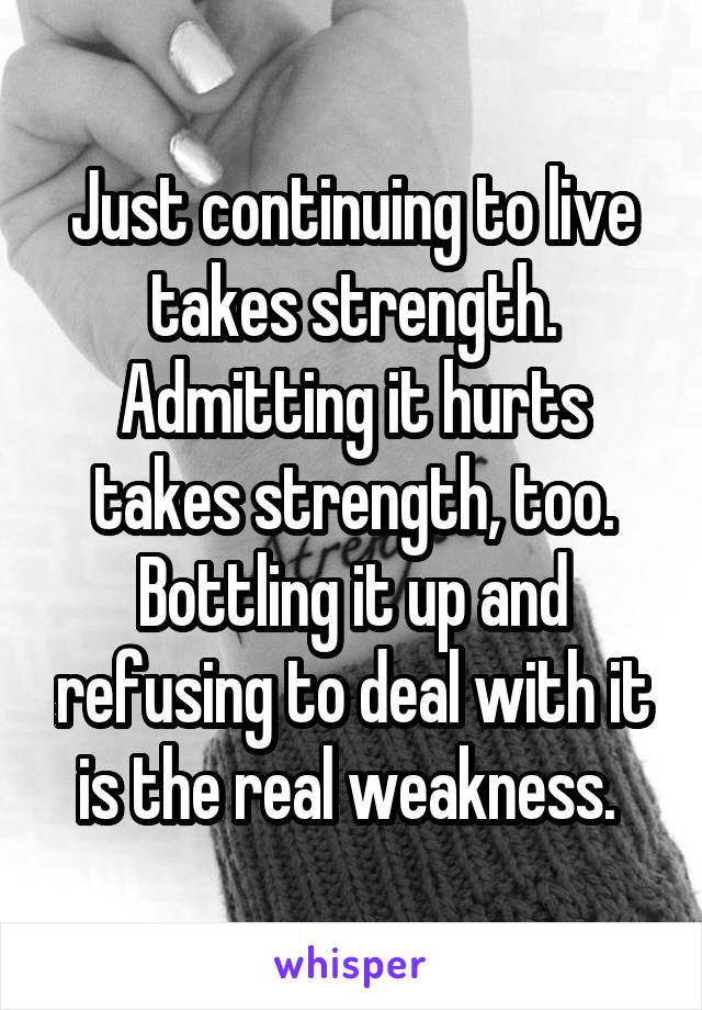 Just continuing to live takes strength. Admitting it hurts takes strength, too. Bottling it up and refusing to deal with it is the real weakness. 
