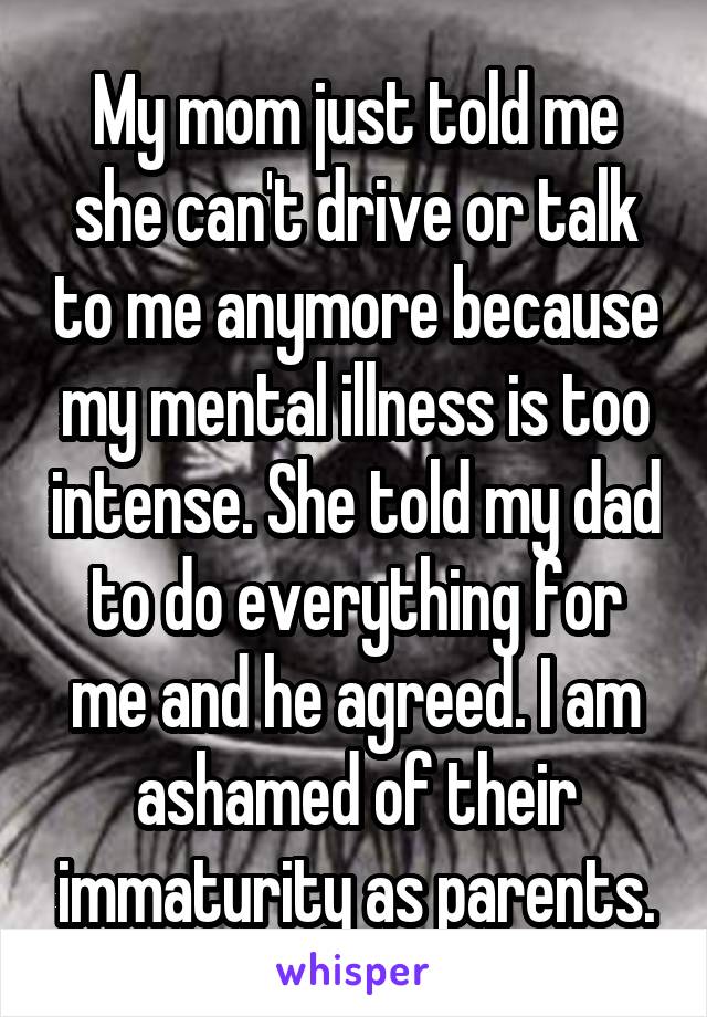 My mom just told me she can't drive or talk to me anymore because my mental illness is too intense. She told my dad to do everything for me and he agreed. I am ashamed of their immaturity as parents.
