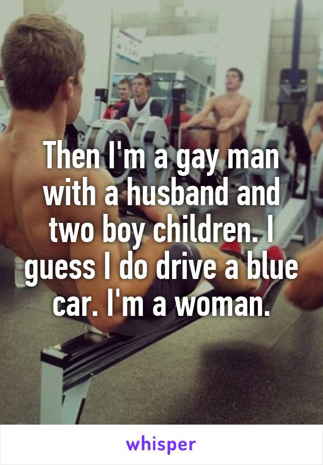 Then I'm a gay man with a husband and two boy children. I guess I do drive a blue car. I'm a woman.