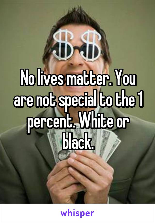 No lives matter. You are not special to the 1 percent. White or black.