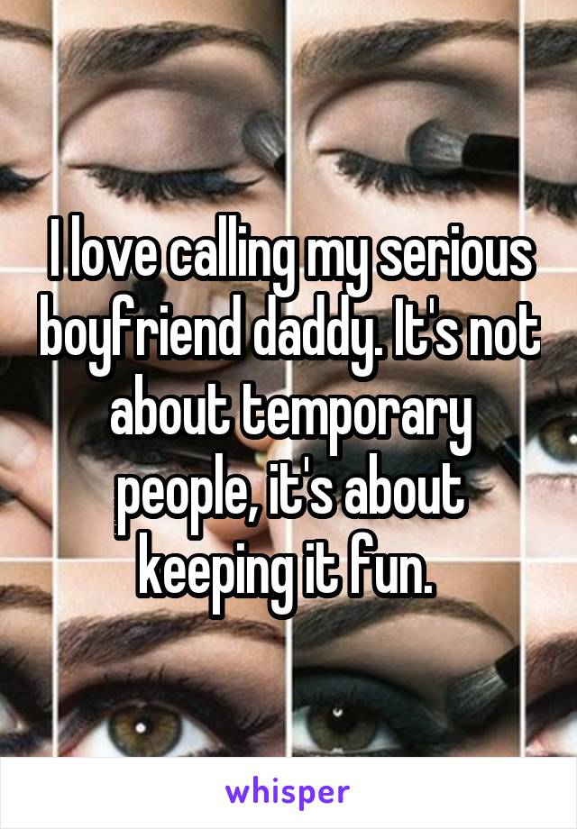 I love calling my serious boyfriend daddy. It's not about temporary people, it's about keeping it fun. 