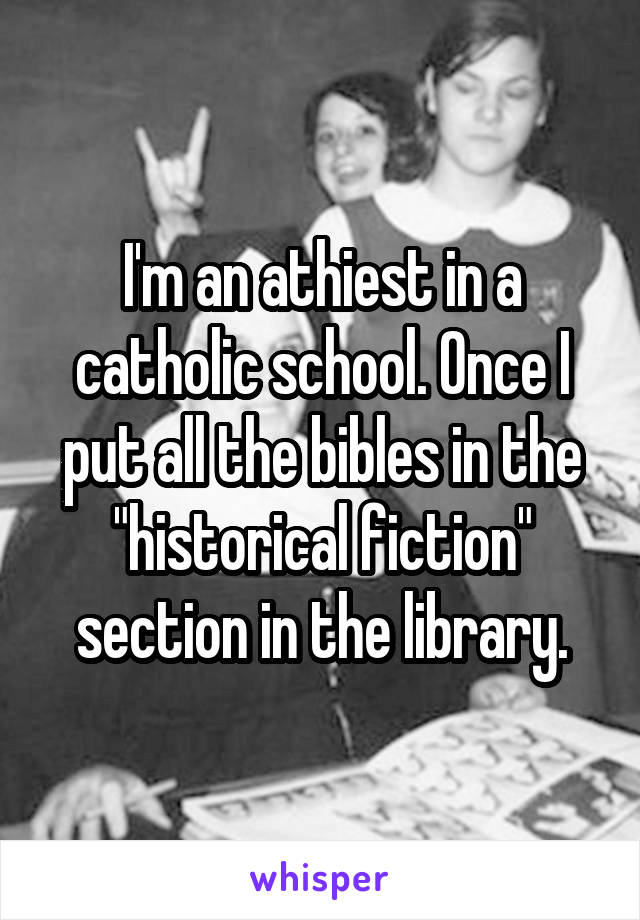 I'm an athiest in a catholic school. Once I put all the bibles in the "historical fiction" section in the library.