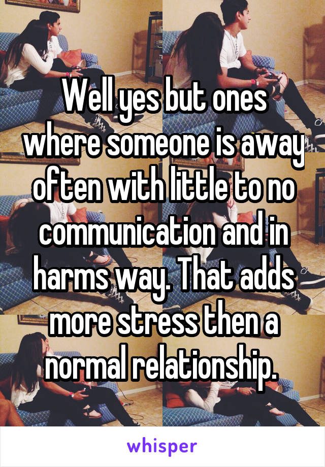 Well yes but ones where someone is away often with little to no communication and in harms way. That adds more stress then a normal relationship. 