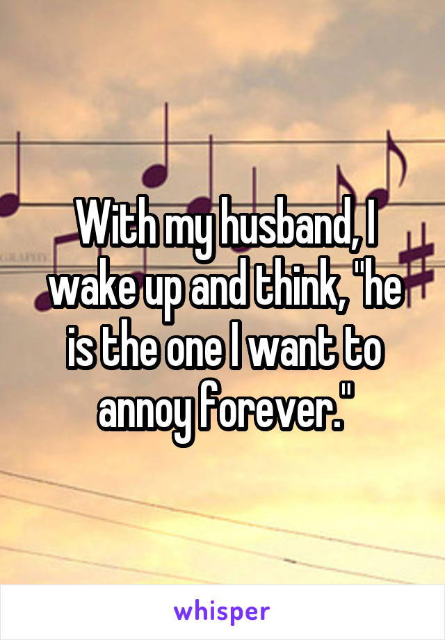 With my husband, I wake up and think, "he is the one I want to annoy forever."