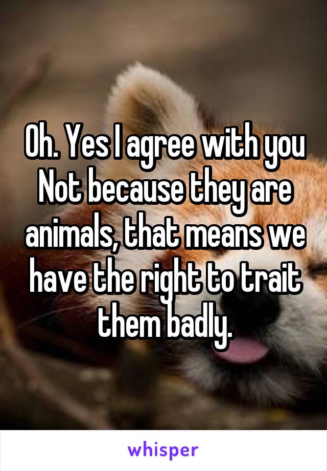 Oh. Yes I agree with you
Not because they are animals, that means we have the right to trait them badly.