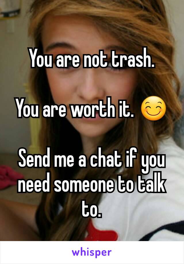 You are not trash.

You are worth it. 😊

Send me a chat if you need someone to talk to.