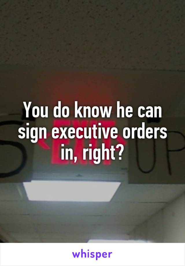 You do know he can sign executive orders in, right?