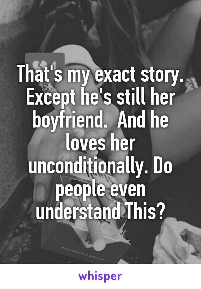 That's my exact story. Except he's still her boyfriend.  And he loves her unconditionally. Do people even understand This?