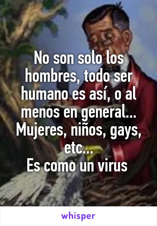 No son solo los hombres, todo ser humano es así, o al menos en general... Mujeres, niños, gays, etc...
Es como un virus 