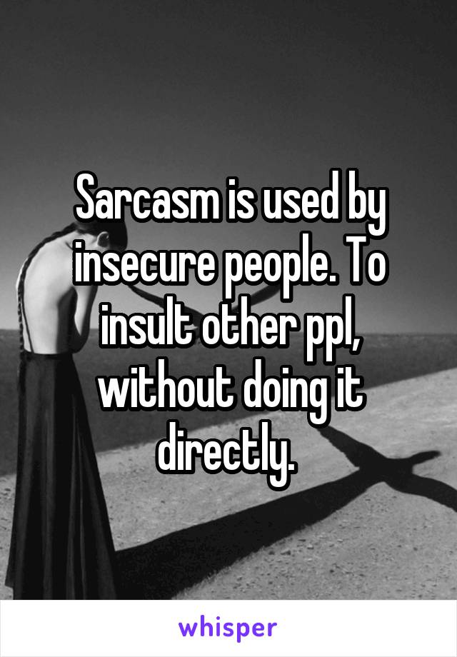 Sarcasm is used by insecure people. To insult other ppl, without doing it directly. 