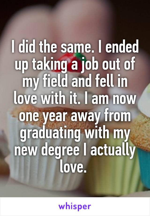 I did the same. I ended up taking a job out of my field and fell in love with it. I am now one year away from graduating with my new degree I actually love. 