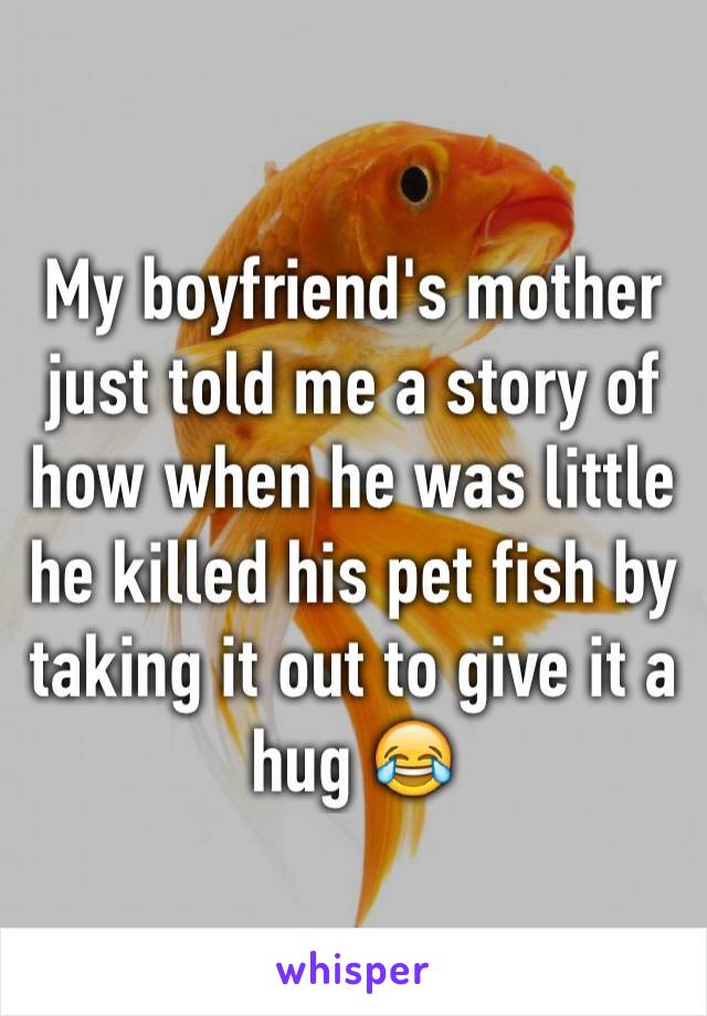 My boyfriend's mother just told me a story of how when he was little he killed his pet fish by taking it out to give it a hug 😂