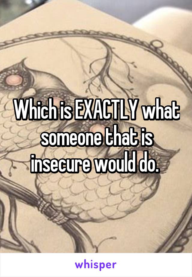 Which is EXACTLY what someone that is insecure would do. 