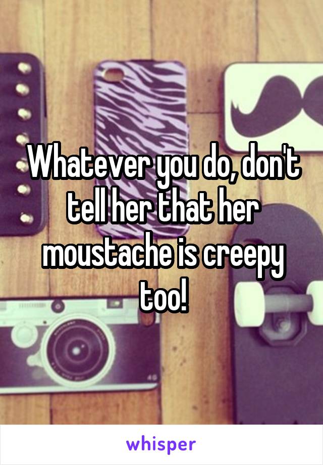 Whatever you do, don't tell her that her moustache is creepy too!
