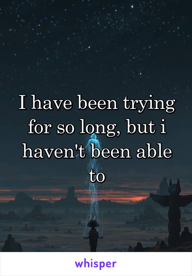 I have been trying for so long, but i haven't been able to