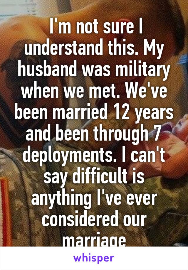  I'm not sure I understand this. My husband was military when we met. We've been married 12 years and been through 7 deployments. I can't say difficult is anything I've ever considered our marriage