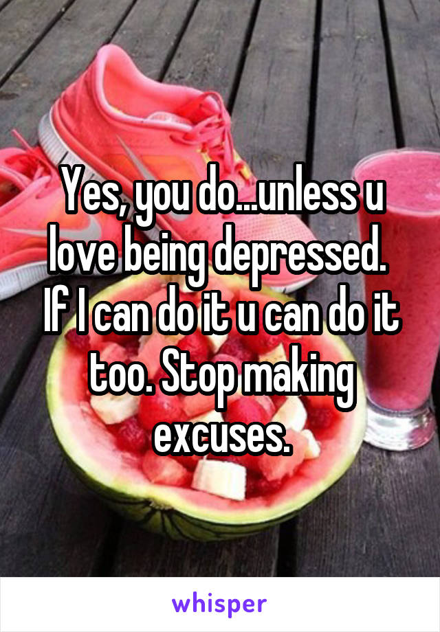 Yes, you do...unless u love being depressed. 
If I can do it u can do it too. Stop making excuses.