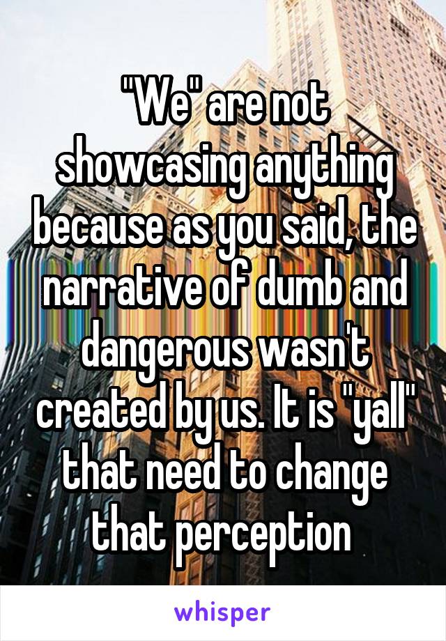 "We" are not showcasing anything because as you said, the narrative of dumb and dangerous wasn't created by us. It is "yall" that need to change that perception 