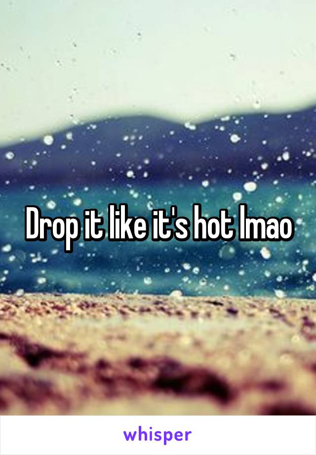 Drop it like it's hot lmao