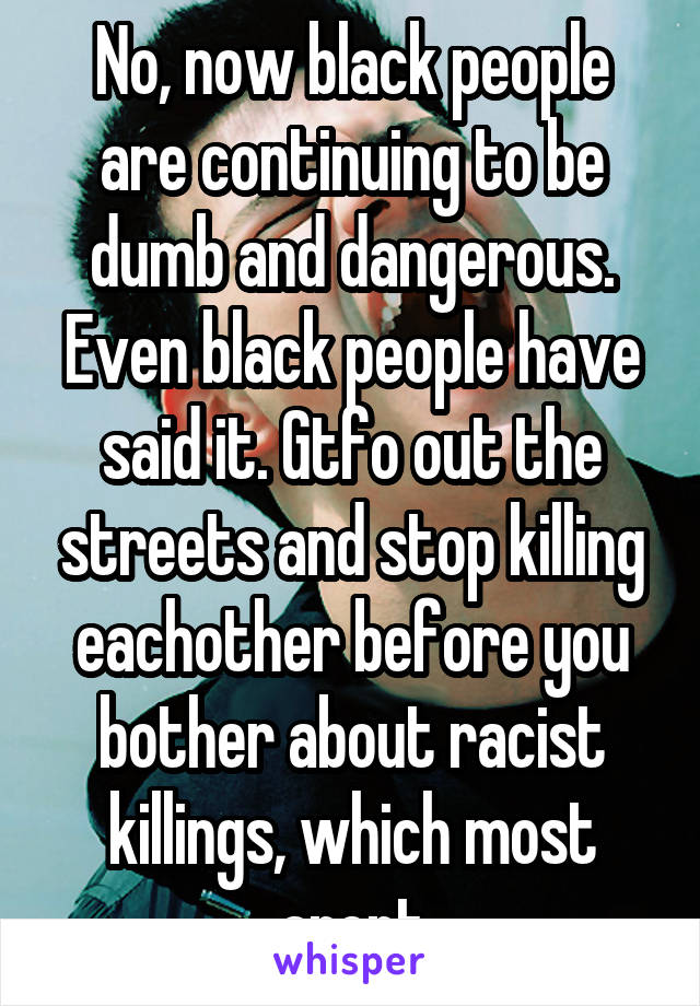 No, now black people are continuing to be dumb and dangerous. Even black people have said it. Gtfo out the streets and stop killing eachother before you bother about racist killings, which most arent