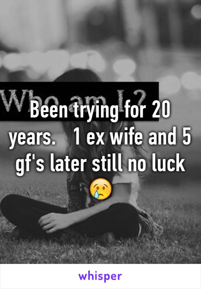 Been trying for 20 years.   1 ex wife and 5 gf's later still no luck 😢