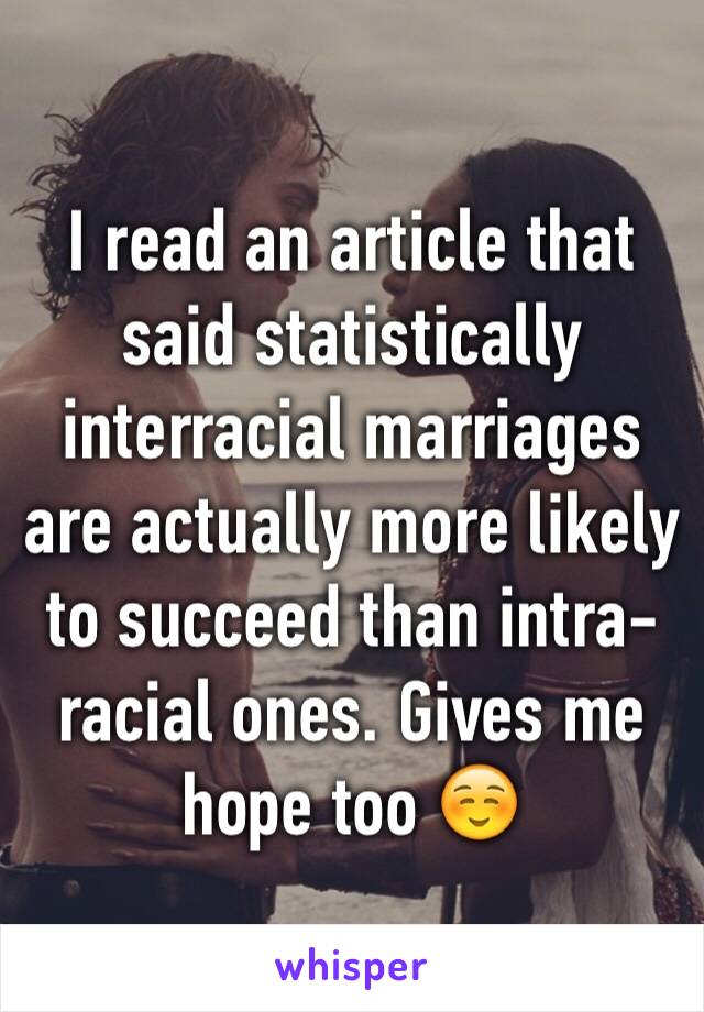 I read an article that said statistically interracial marriages are actually more likely to succeed than intra-racial ones. Gives me hope too ☺️