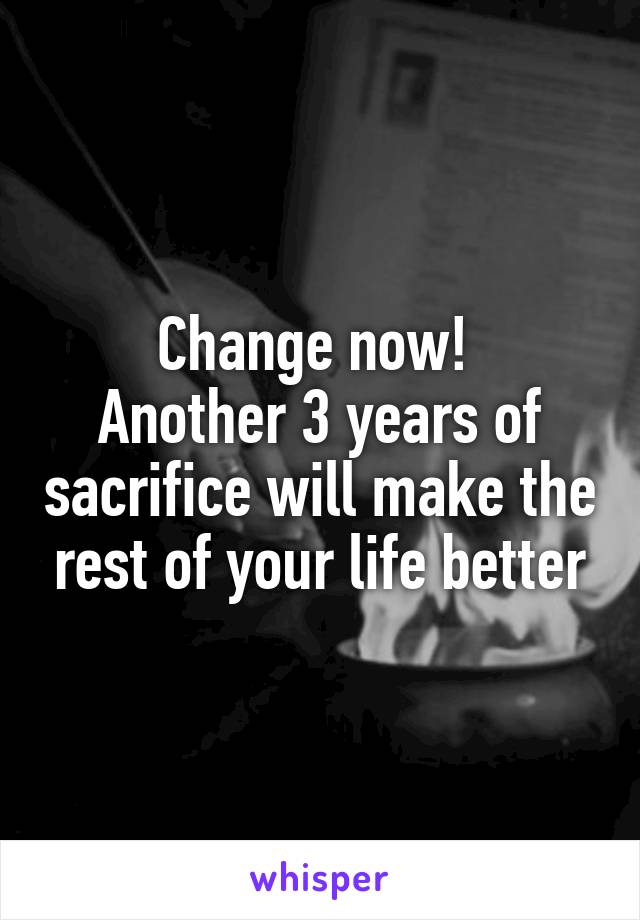 Change now! 
Another 3 years of sacrifice will make the rest of your life better