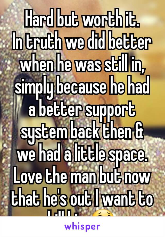 Hard but worth it.
In truth we did better when he was still in, simply because he had a better support system back then & we had a little space. Love the man but now that he's out I want to kill him😂