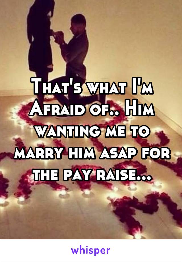 That's what I'm
Afraid of.. Him wanting me to marry him asap for the pay raise...