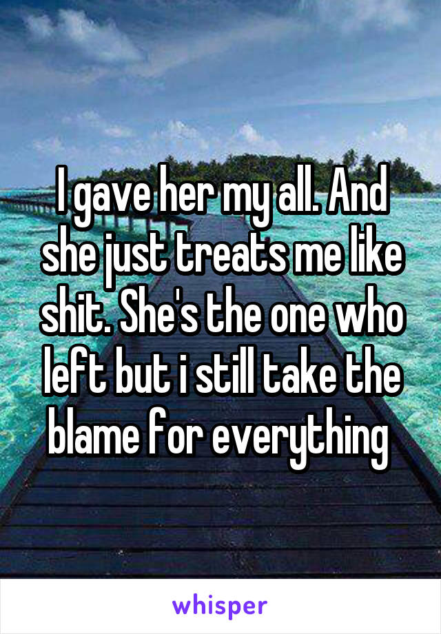 I gave her my all. And she just treats me like shit. She's the one who left but i still take the blame for everything 