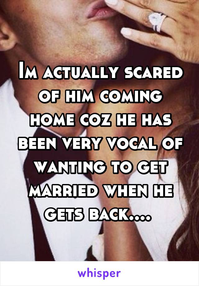 Im actually scared of him coming home coz he has been very vocal of wanting to get married when he gets back.... 