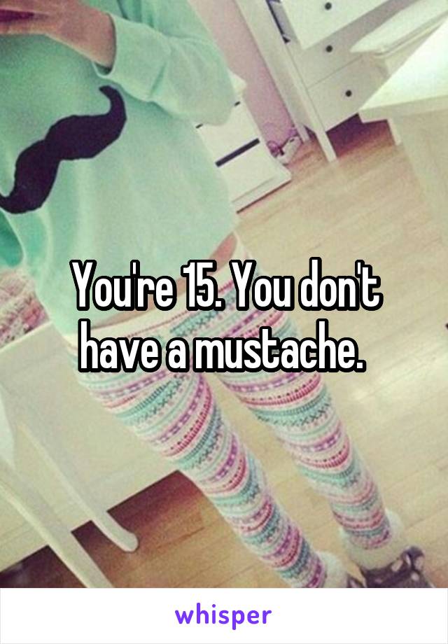 You're 15. You don't have a mustache. 