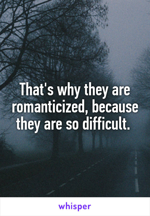 That's why they are romanticized, because they are so difficult. 