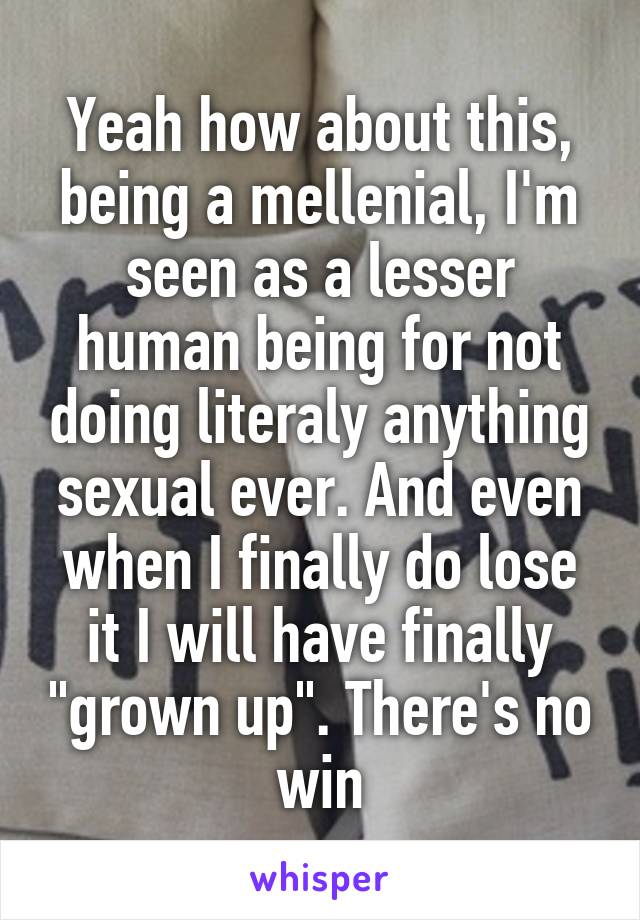 Yeah how about this, being a mellenial, I'm seen as a lesser human being for not doing literaly anything sexual ever. And even when I finally do lose it I will have finally "grown up". There's no win