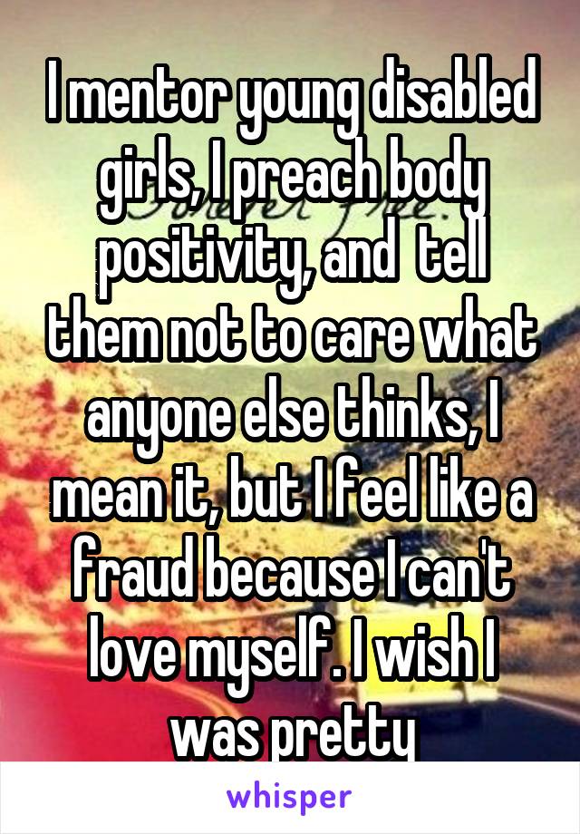 I mentor young disabled girls, I preach body positivity, and  tell them not to care what anyone else thinks, I mean it, but I feel like a fraud because I can't love myself. I wish I was pretty
