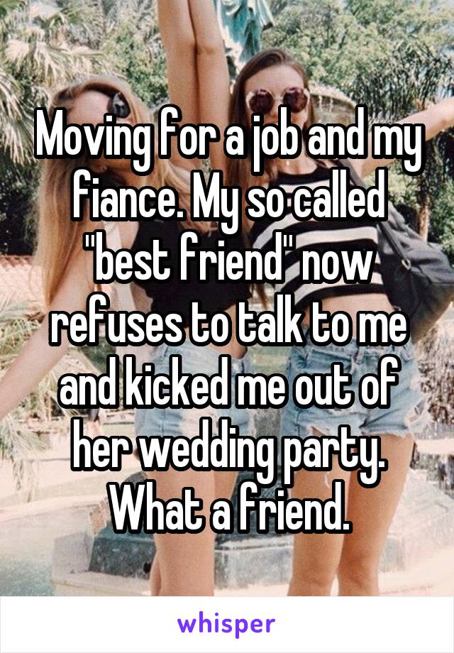 Moving for a job and my fiance. My so called "best friend" now refuses to talk to me and kicked me out of her wedding party. What a friend.