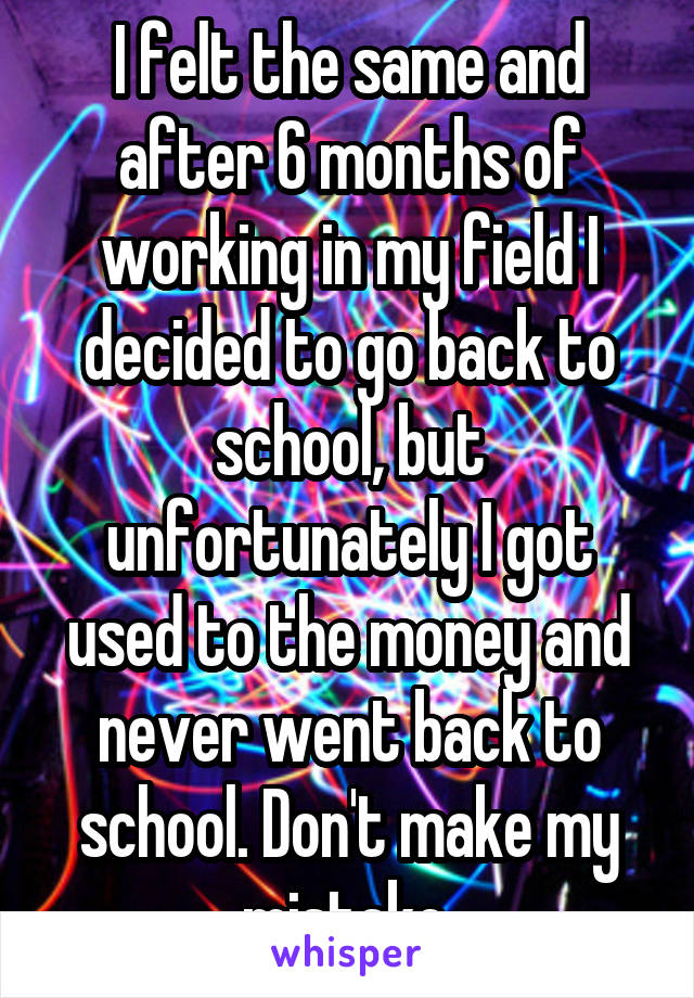 I felt the same and after 6 months of working in my field I decided to go back to school, but unfortunately I got used to the money and never went back to school. Don't make my mistake.