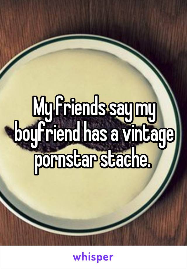 My friends say my boyfriend has a vintage pornstar stache. 