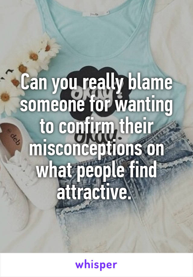 Can you really blame someone for wanting to confirm their misconceptions on what people find attractive. 