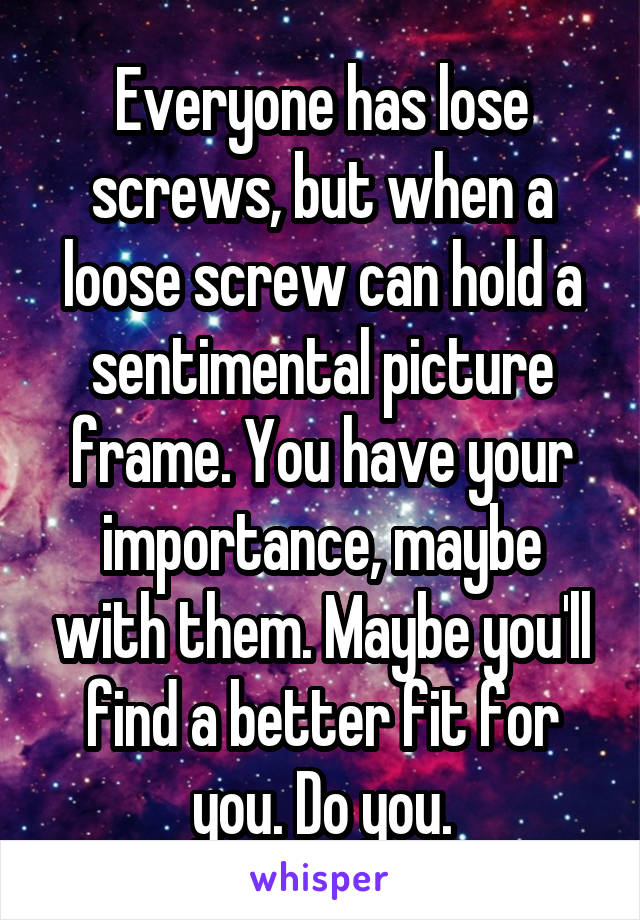 Everyone has lose screws, but when a loose screw can hold a sentimental picture frame. You have your importance, maybe with them. Maybe you'll find a better fit for you. Do you.
