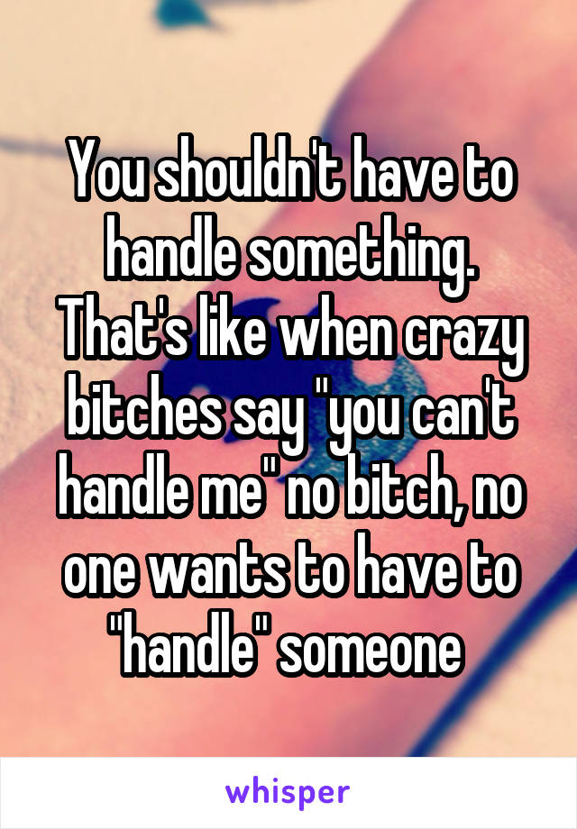 You shouldn't have to handle something. That's like when crazy bitches say "you can't handle me" no bitch, no one wants to have to "handle" someone 