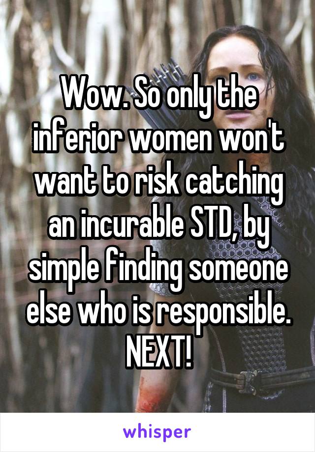 Wow. So only the inferior women won't want to risk catching an incurable STD, by simple finding someone else who is responsible. NEXT!