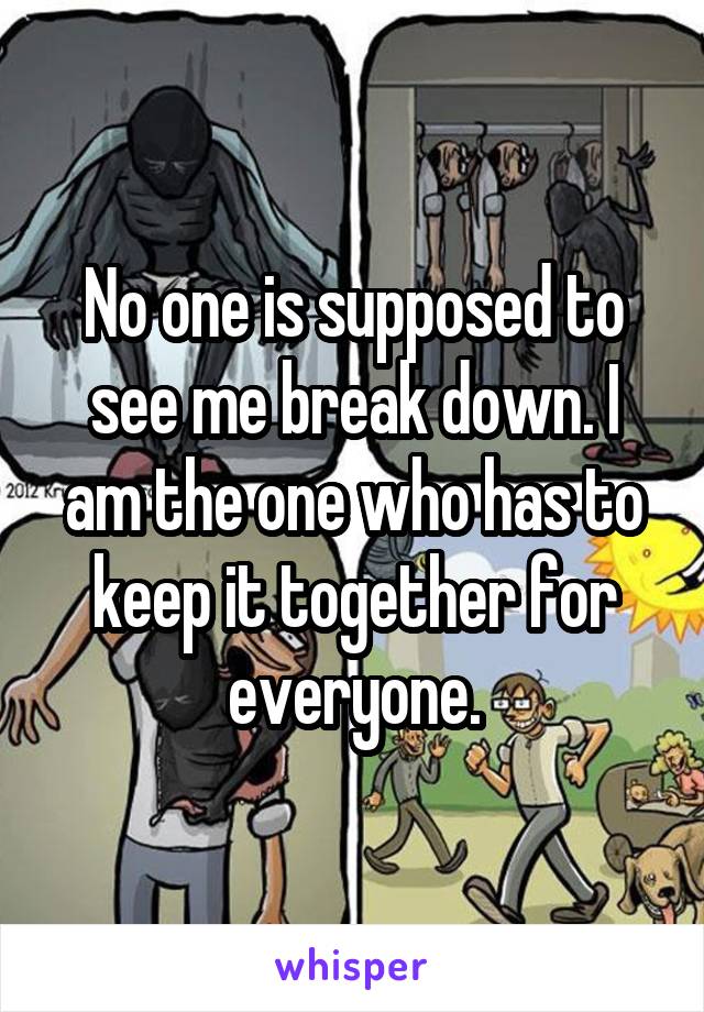 No one is supposed to see me break down. I am the one who has to keep it together for everyone.