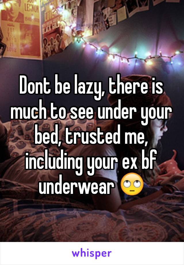 Dont be lazy, there is much to see under your bed, trusted me, including your ex bf underwear 🙄