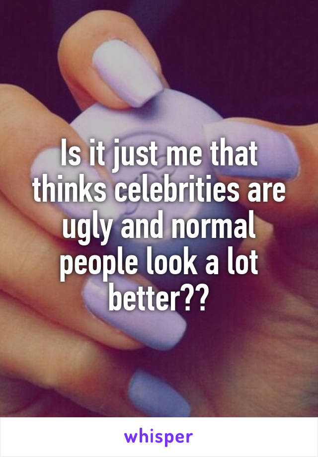 Is it just me that thinks celebrities are ugly and normal people look a lot better??