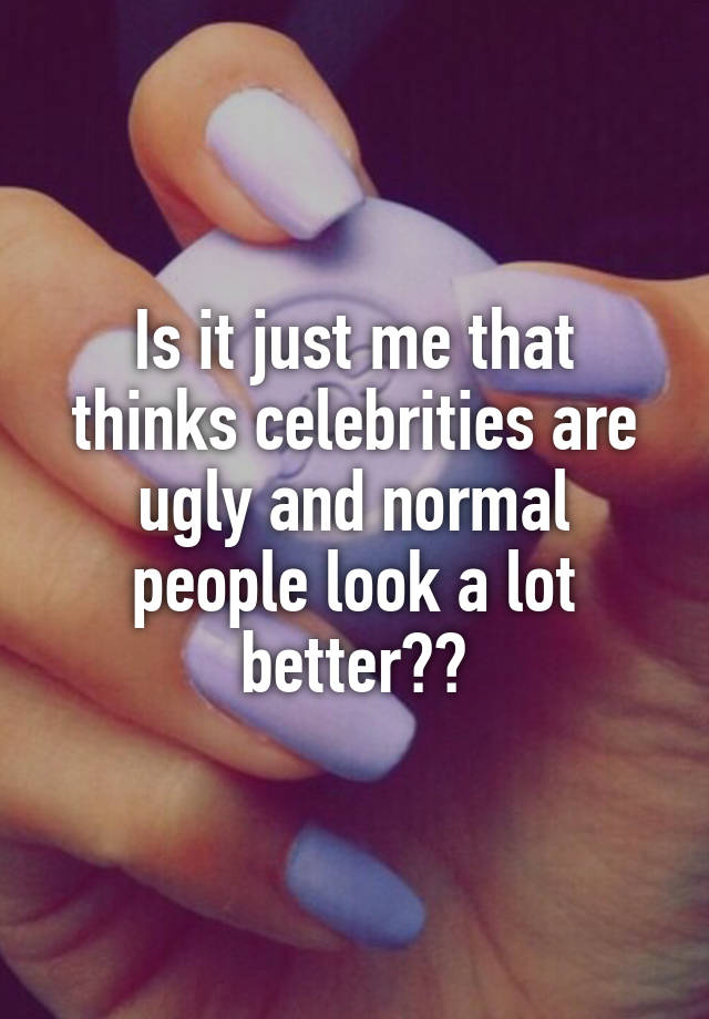 Is it just me that thinks celebrities are ugly and normal people look a lot better??